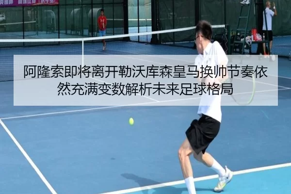 阿隆索即将离开勒沃库森皇马换帅节奏依然充满变数解析未来足球格局