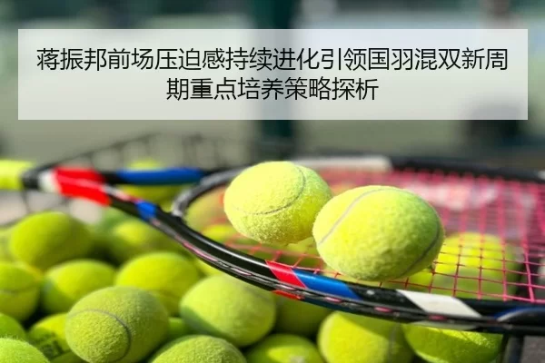 蒋振邦前场压迫感持续进化引领国羽混双新周期重点培养策略探析