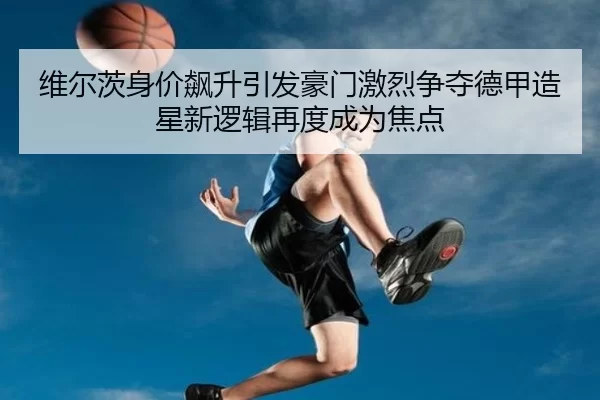 维尔茨身价飙升引发豪门激烈争夺德甲造星新逻辑再度成为焦点