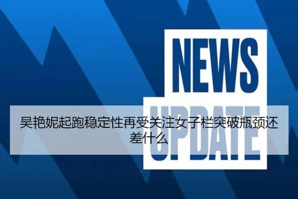吴艳妮起跑稳定性再受关注女子栏突破瓶颈还差什么