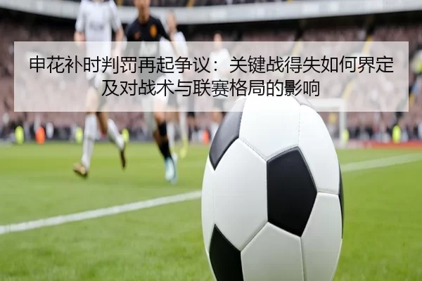 申花补时判罚再起争议：关键战得失如何界定及对战术与联赛格局的影响